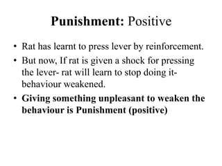 Punishment: Positive
• Rat has learnt to press lever by reinforcement.
• But now, If rat is given a shock for pressing
the lever- rat will learn to stop doing it-
behaviour weakened.
• Giving something unpleasant to weaken the
behaviour is Punishment (positive)
 