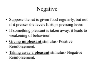 Negative
• Suppose the rat is given food regularly, but not
if it presses the lever: It stops pressing lever.
• If something pleasant is taken away, it leads to
weakening of behaviour.
• Giving unpleasant stimulus- Positive
Reinforcement.
• Taking away a pleasant stimulus- Negative
Reinforcement.
 
