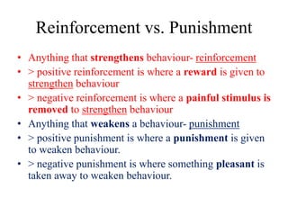 Reinforcement vs. Punishment
• Anything that strengthens behaviour- reinforcement
• > positive reinforcement is where a reward is given to
strengthen behaviour
• > negative reinforcement is where a painful stimulus is
removed to strengthen behaviour
• Anything that weakens a behaviour- punishment
• > positive punishment is where a punishment is given
to weaken behaviour.
• > negative punishment is where something pleasant is
taken away to weaken behaviour.
 