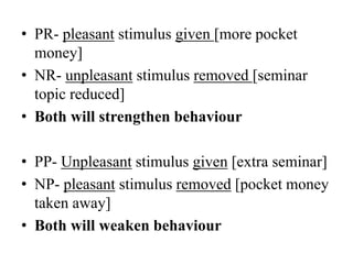 • PR- pleasant stimulus given [more pocket
money]
• NR- unpleasant stimulus removed [seminar
topic reduced]
• Both will strengthen behaviour
• PP- Unpleasant stimulus given [extra seminar]
• NP- pleasant stimulus removed [pocket money
taken away]
• Both will weaken behaviour
 
