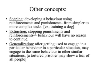 Other concepts:
• Shaping: developing a behaviour using
reinforcements and punishments- from simpler to
more complex tasks. [ex; training a dog]
• Extinction: stopping punishments and
reinforcements-> behaviour will have no reason
to continue.
• Generalization: after getting used to engage in a
particular behaviour in a particular situation, may
engage in the same behaviour in other similar
situations. [a tortured prisoner may show a fear of
all people]
 