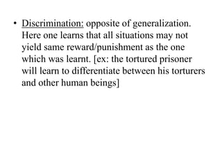 • Discrimination: opposite of generalization.
Here one learns that all situations may not
yield same reward/punishment as the one
which was learnt. [ex: the tortured prisoner
will learn to differentiate between his torturers
and other human beings]
 