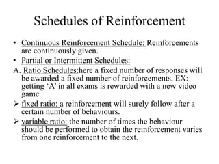 Schedules of Reinforcement
• Continuous Reinforcement Schedule: Reinforcements
are continuously given.
• Partial or Intermittent Schedules:
A. Ratio Schedules:here a fixed number of responses will
be awarded a fixed number of reinforcements. EX:
getting ‘A’ in all exams is rewarded with a new video
game.
 fixed ratio: a reinforcement will surely follow after a
certain number of behaviours.
 variable ratio: the number of times the behaviour
should be performed to obtain the reinforcement varies
from one reinforcement to the next.
 
