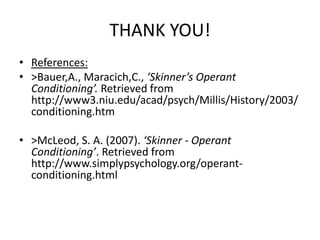 THANK YOU!
• References:
• >Bauer,A., Maracich,C., ‘Skinner’s Operant
Conditioning’. Retrieved from
http://www3.niu.edu/acad/psych/Millis/History/2003/
conditioning.htm
• >McLeod, S. A. (2007). ‘Skinner - Operant
Conditioning’. Retrieved from
http://www.simplypsychology.org/operant-
conditioning.html
 