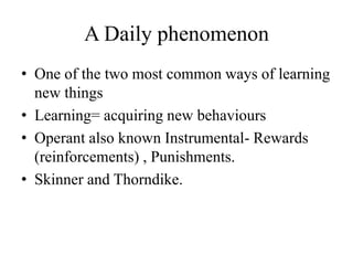 A Daily phenomenon
• One of the two most common ways of learning
new things
• Learning= acquiring new behaviours
• Operant also known Instrumental- Rewards
(reinforcements) , Punishments.
• Skinner and Thorndike.
 