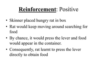 Reinforcement: Positive
• Skinner placed hungry rat in box
• Rat would keep moving around searching for
food
• By chance, it would press the lever and food
would appear in the container.
• Consequently, rat learnt to press the lever
directly to obtain food
 