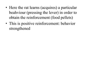 • Here the rat learns (acquires) a particular
beahviour (pressing the lever) in order to
obtain the reinforcement (food pellets)
• This is positive reinforcement: behavior
strengthened
 