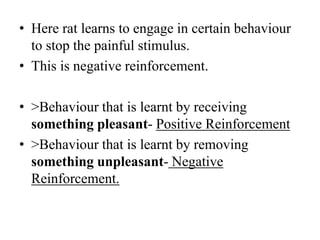 • Here rat learns to engage in certain behaviour
to stop the painful stimulus.
• This is negative reinforcement.
• >Behaviour that is learnt by receiving
something pleasant- Positive Reinforcement
• >Behaviour that is learnt by removing
something unpleasant- Negative
Reinforcement.
 