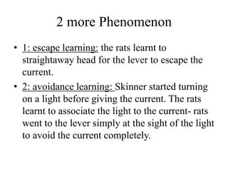 2 more Phenomenon
• 1: escape learning: the rats learnt to
straightaway head for the lever to escape the
current.
• 2: avoidance learning: Skinner started turning
on a light before giving the current. The rats
learnt to associate the light to the current- rats
went to the lever simply at the sight of the light
to avoid the current completely.
 