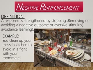NEGITIVE REINFORCEMENT
DEFINITION:
A response is strengthened by stopping ,Removing or
avoiding a negative outcome or aversive stimulus(
avoidance learning).
EXAMPLE:
You clean up your
mess in kitchen to
avoid in a fight
with your
roommate.
 