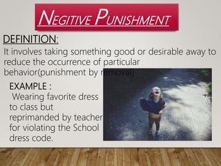 NEGITIVE PUNISHMENT
It involves taking something good or desirable away to
reduce the occurrence of particular
behavior(punishment by removal)
DEFINITION:
EXAMPLE :
Wearing favorite dress
to class but
reprimanded by teacher
for violating the School
dress code.
 