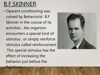 B.F.SKINNER
• Operant conditioning was
coined by Behaviorist B.F
Skinner in the course of its
activities , the organism
encounters a special kind of
stimulus , or simply reinforce
stimulus called reinforcement
.This special stimulus has the
effect of increasing the
behavior just before the
Reinforce.
 