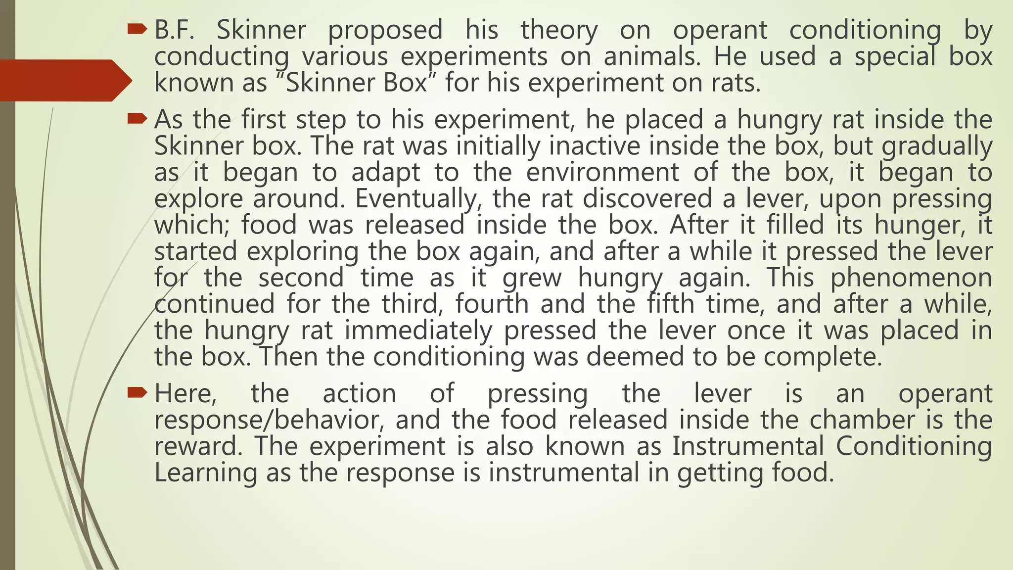 B.F. Skinner proposed his theory on operant conditioning by
conducting various experiments on animals. He used a special box
known as “Skinner Box” for his experiment on rats.
As the first step to his experiment, he placed a hungry rat inside the
Skinner box. The rat was initially inactive inside the box, but gradually
as it began to adapt to the environment of the box, it began to
explore around. Eventually, the rat discovered a lever, upon pressing
which; food was released inside the box. After it filled its hunger, it
started exploring the box again, and after a while it pressed the lever
for the second time as it grew hungry again. This phenomenon
continued for the third, fourth and the fifth time, and after a while,
the hungry rat immediately pressed the lever once it was placed in
the box. Then the conditioning was deemed to be complete.
Here, the action of pressing the lever is an operant
response/behavior, and the food released inside the chamber is the
reward. The experiment is also known as Instrumental Conditioning
Learning as the response is instrumental in getting food.
 