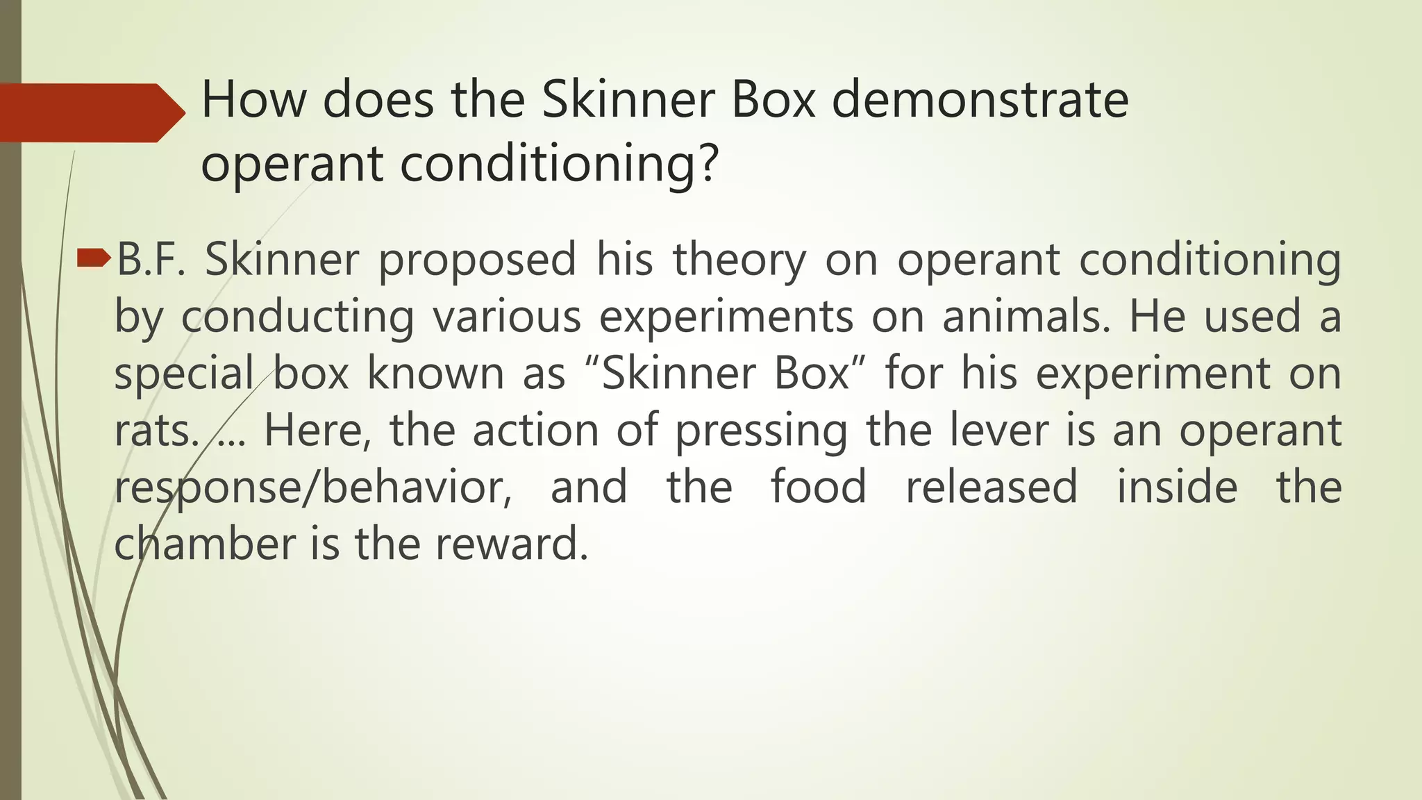 How does the Skinner Box demonstrate
operant conditioning?
B.F. Skinner proposed his theory on operant conditioning
by conducting various experiments on animals. He used a
special box known as “Skinner Box” for his experiment on
rats. ... Here, the action of pressing the lever is an operant
response/behavior, and the food released inside the
chamber is the reward.
 