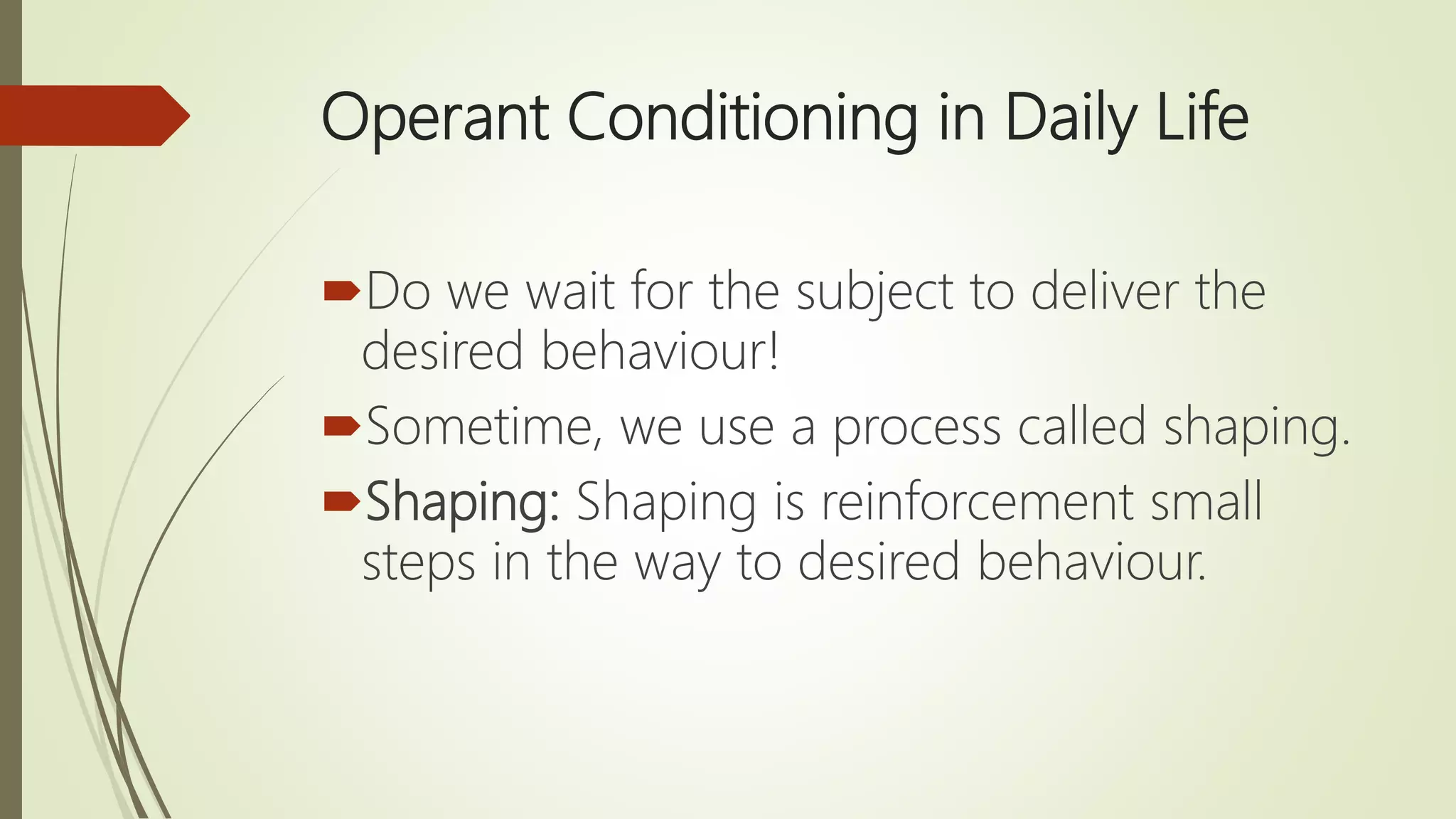 Operant Conditioning in Daily Life
Do we wait for the subject to deliver the
desired behaviour!
Sometime, we use a process called shaping.
Shaping: Shaping is reinforcement small
steps in the way to desired behaviour.
 