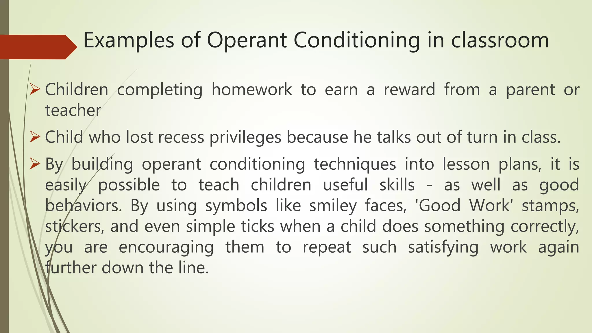 Examples of Operant Conditioning in classroom
 Children completing homework to earn a reward from a parent or
teacher
 Child who lost recess privileges because he talks out of turn in class.
 By building operant conditioning techniques into lesson plans, it is
easily possible to teach children useful skills - as well as good
behaviors. By using symbols like smiley faces, 'Good Work' stamps,
stickers, and even simple ticks when a child does something correctly,
you are encouraging them to repeat such satisfying work again
further down the line.
 