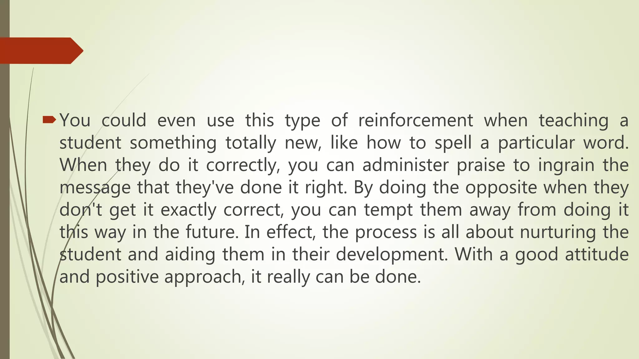 You could even use this type of reinforcement when teaching a
student something totally new, like how to spell a particular word.
When they do it correctly, you can administer praise to ingrain the
message that they've done it right. By doing the opposite when they
don't get it exactly correct, you can tempt them away from doing it
this way in the future. In effect, the process is all about nurturing the
student and aiding them in their development. With a good attitude
and positive approach, it really can be done.
 