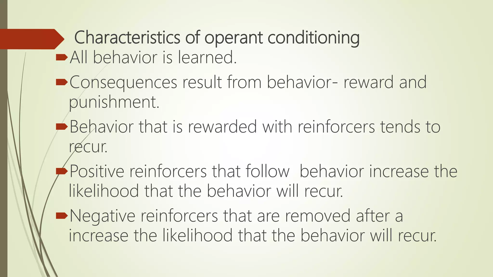 Characteristics of operant conditioning
All behavior is learned.
Consequences result from behavior- reward and
punishment.
Behavior that is rewarded with reinforcers tends to
recur.
Positive reinforcers that follow behavior increase the
likelihood that the behavior will recur.
Negative reinforcers that are removed after a
increase the likelihood that the behavior will recur.
 