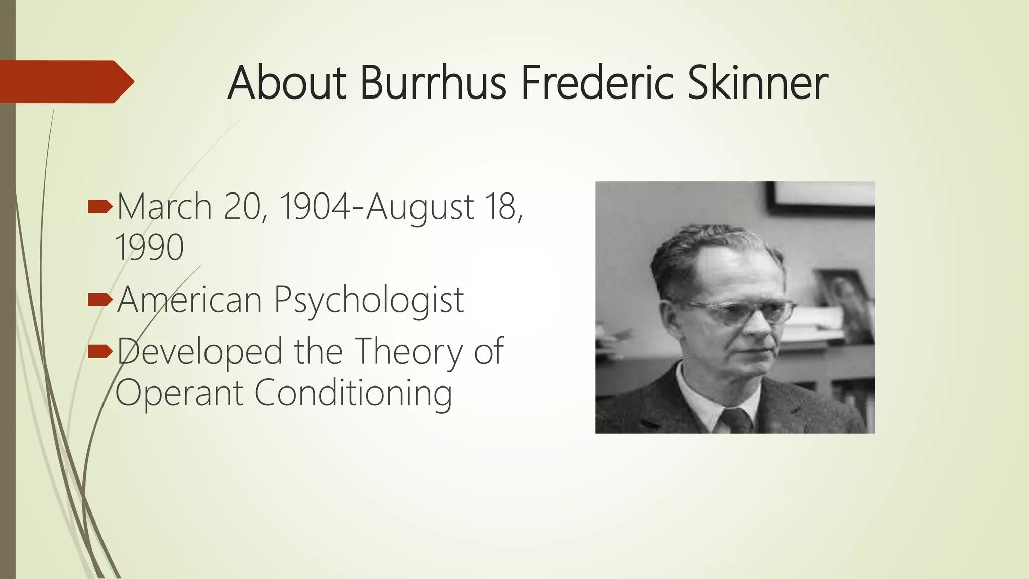 About Burrhus Frederic Skinner
March 20, 1904-August 18,
1990
American Psychologist
Developed the Theory of
Operant Conditioning
 