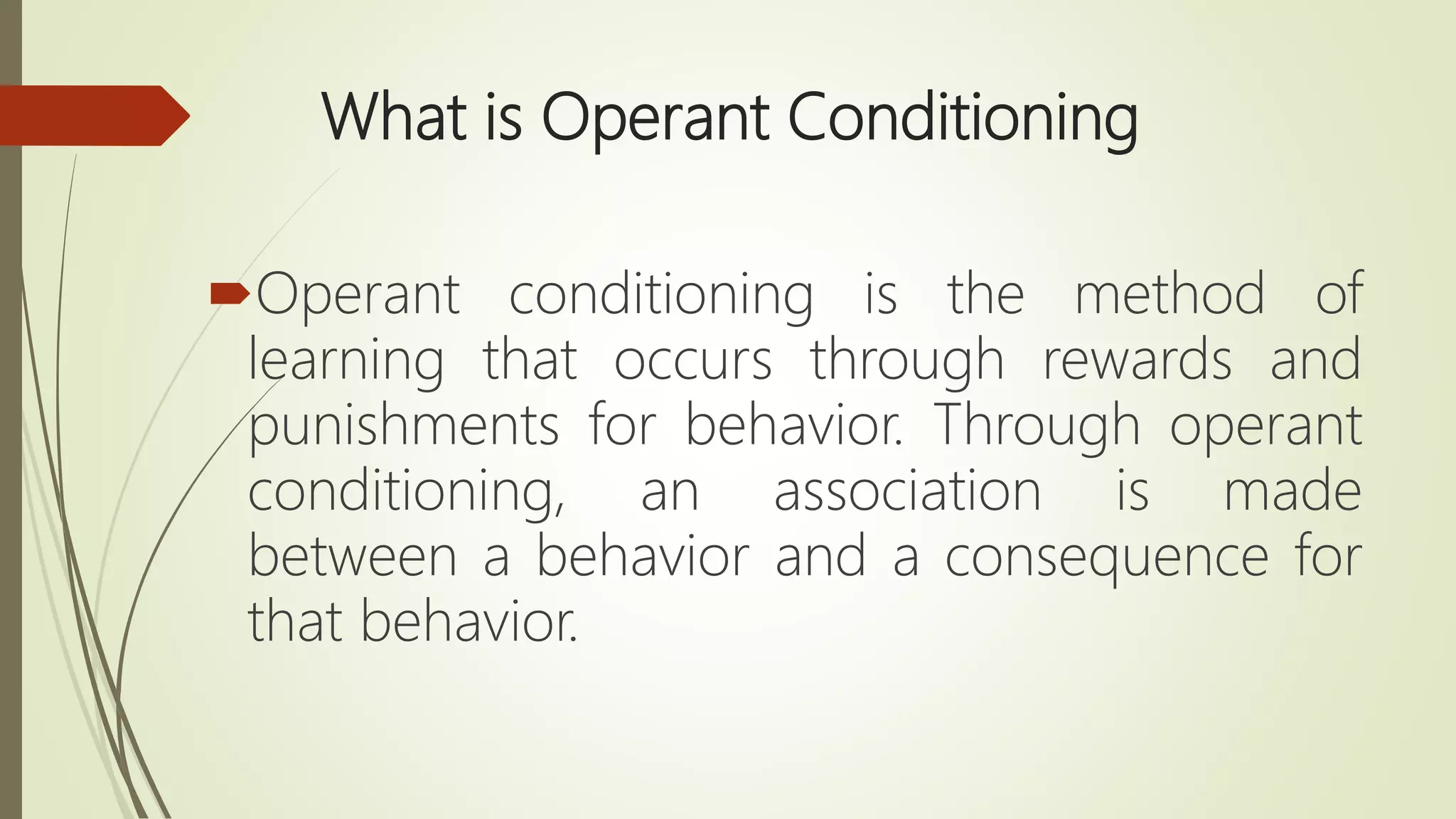 What is Operant Conditioning
Operant conditioning is the method of
learning that occurs through rewards and
punishments for behavior. Through operant
conditioning, an association is made
between a behavior and a consequence for
that behavior.
 