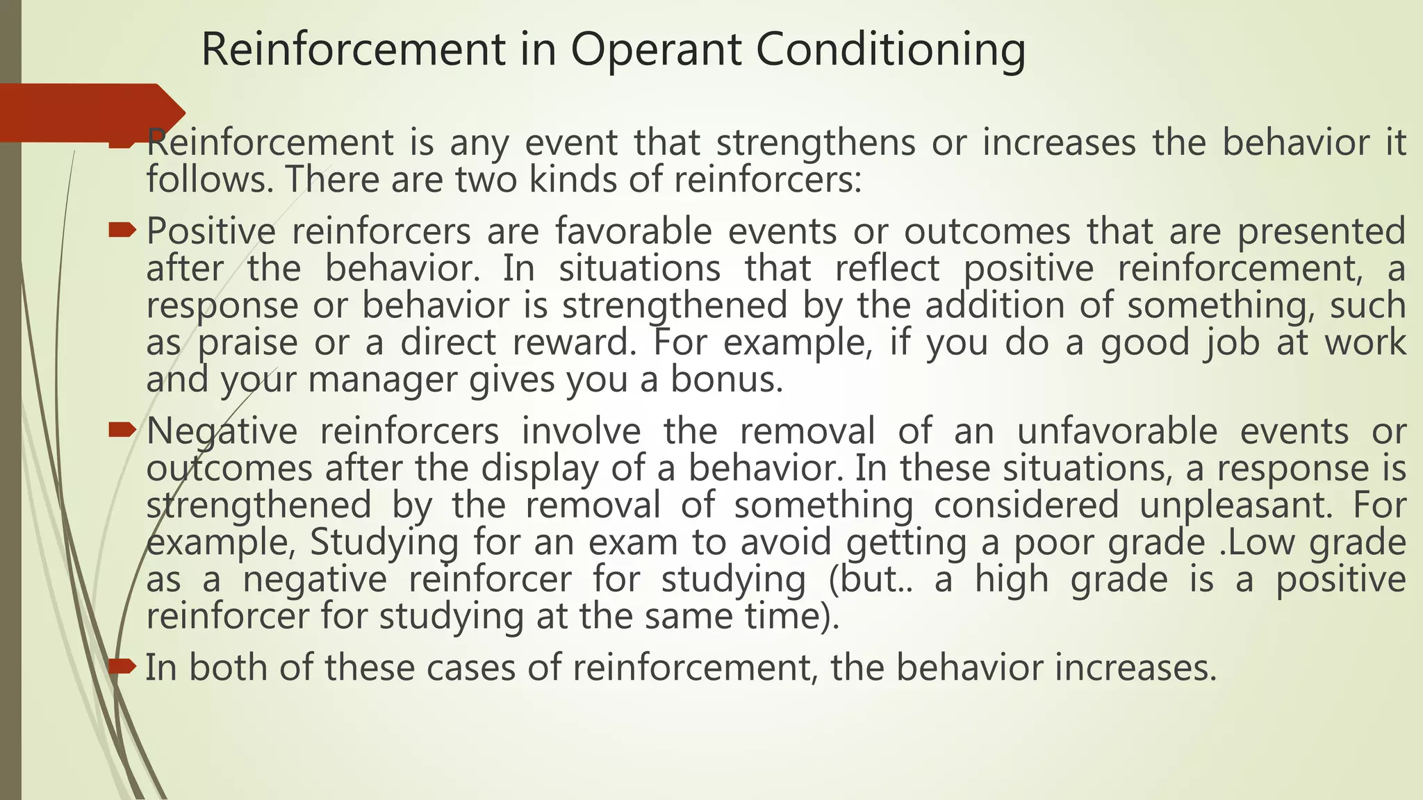 Reinforcement in Operant Conditioning
Reinforcement is any event that strengthens or increases the behavior it
follows. There are two kinds of reinforcers:
Positive reinforcers are favorable events or outcomes that are presented
after the behavior. In situations that reflect positive reinforcement, a
response or behavior is strengthened by the addition of something, such
as praise or a direct reward. For example, if you do a good job at work
and your manager gives you a bonus.
Negative reinforcers involve the removal of an unfavorable events or
outcomes after the display of a behavior. In these situations, a response is
strengthened by the removal of something considered unpleasant. For
example, Studying for an exam to avoid getting a poor grade .Low grade
as a negative reinforcer for studying (but.. a high grade is a positive
reinforcer for studying at the same time).
In both of these cases of reinforcement, the behavior increases.
 