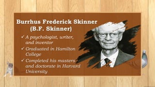 Burrhus Frederick Skinner
(B.F. Skinner)
 A psychologist, writer,
and inventor
 Graduated in Hamilton
College
 Completed his masters
and doctorate in Harvard
University
 