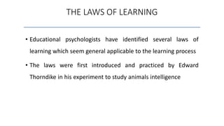 • Educational psychologists have identified several laws of
learning which seem general applicable to the learning process
• The laws were first introduced and practiced by Edward
Thorndike in his experiment to study animals intelligence
THE LAWS OF LEARNING
 