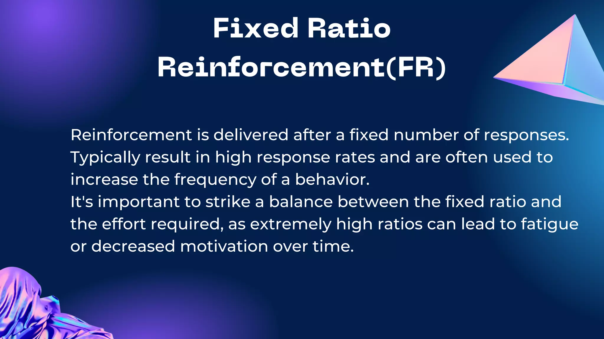 Fixed Ratio
Reinforcement(FR)
Reinforcement is delivered after a fixed number of responses.
Typically result in high response rates and are often used to
increase the frequency of a behavior.
It's important to strike a balance between the fixed ratio and
the effort required, as extremely high ratios can lead to fatigue
or decreased motivation over time.
 