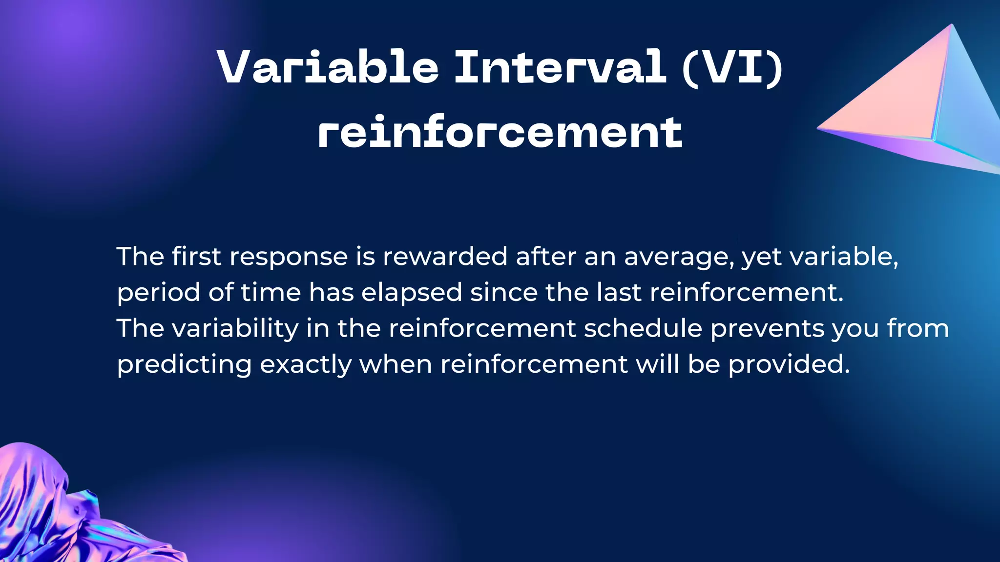Variable Interval (VI)
reinforcement
The first response is rewarded after an average, yet variable,
period of time has elapsed since the last reinforcement.
The variability in the reinforcement schedule prevents you from
predicting exactly when reinforcement will be provided.
 