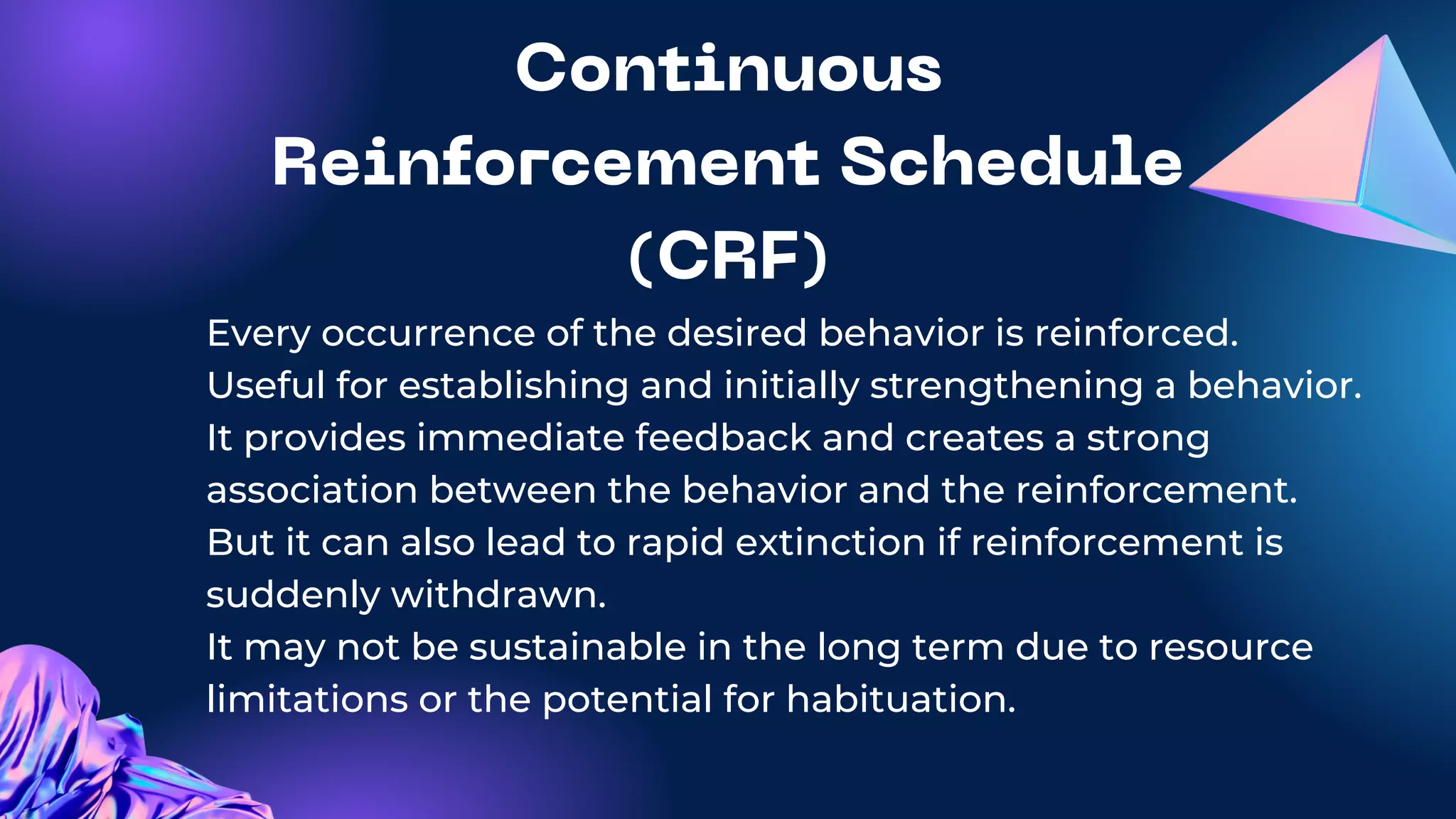 Continuous
Reinforcement Schedule
(CRF)
Every occurrence of the desired behavior is reinforced.
Useful for establishing and initially strengthening a behavior.
It provides immediate feedback and creates a strong
association between the behavior and the reinforcement.
But it can also lead to rapid extinction if reinforcement is
suddenly withdrawn.
It may not be sustainable in the long term due to resource
limitations or the potential for habituation.
 