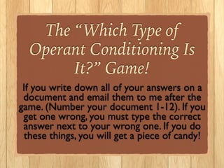 The “Which Type of
Operant Conditioning Is
It?” Game!
If you write down all of your answers on a
document and email them to me after the
game. (Number your document 1-12). If you
get one wrong, you must type the correct
answer next to your wrong one. If you do
these things, you will get a piece of candy!
 