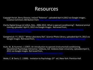 Resources
Cappagh Parish, Derry Diocese, Ireland “Patience” uploaded April 4,2012 via Google images ,
   Creative Commons Attribution from http://www.cappaghparish.com/160809.htm

Clarity Digital Group LLC d/b/a, Pets , 2006-2012, What is operant conditioning? - National animal
    training uploaded April 5, 2012 via Google images . Retrieved from,
    Examiner.com http://www.examiner.com/animal-training-in-national/what-is-operant-
    conditioning#ixzz1rH7Ytgb1

Goetgheluck P. ( 2012) “ White Laboratory Rat”, Science Photo Library, uploaded April 4, 2012 via
   Google images. Retrieved from, http://www.sciencephoto.com/media/385783/enlarge#


Huitt, W., & Hummel, J. (1997). An introduction to operant (instrumental) conditioning.
    Educational Psychology Interactive. Valdosta, GA: Valdosta State University. Uploaded April 5,
    2012 via Google images. Retrieved from,
    http://www.edpsycinteractive.org/topics/behsys/operant.html

Wade, C. & Tavris, C. ( 2008). Invitation to Psychology. (5th ed.) New York: Prentice-Hall.
 