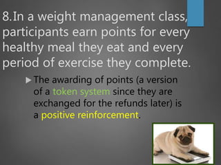 8.In a weight management class,
participants earn points for every
healthy meal they eat and every
period of exercise they complete.
 The awarding of points (a version
of a token system since they are
exchanged for the refunds later) is
a positive reinforcement.
 