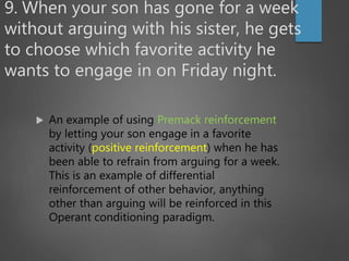 9. When your son has gone for a week
without arguing with his sister, he gets
to choose which favorite activity he
wants to engage in on Friday night.
 An example of using Premack reinforcement
by letting your son engage in a favorite
activity (positive reinforcement) when he has
been able to refrain from arguing for a week.
This is an example of differential
reinforcement of other behavior, anything
other than arguing will be reinforced in this
Operant conditioning paradigm.
 