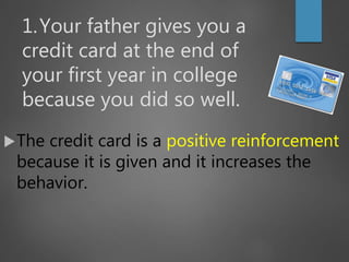 1.Your father gives you a
credit card at the end of
your first year in college
because you did so well.
The credit card is a positive reinforcement
because it is given and it increases the
behavior.
 
