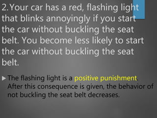 2.Your car has a red, flashing light
that blinks annoyingly if you start
the car without buckling the seat
belt. You become less likely to start
the car without buckling the seat
belt.
 The flashing light is a positive punishment.
After this consequence is given, the behavior of
not buckling the seat belt decreases.
 