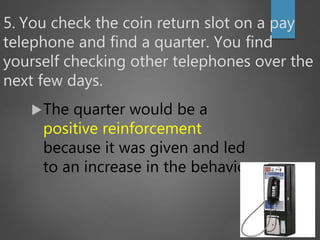 5. You check the coin return slot on a pay
telephone and find a quarter. You find
yourself checking other telephones over the
next few days.
The quarter would be a
positive reinforcement
because it was given and led
to an increase in the behavior.
 