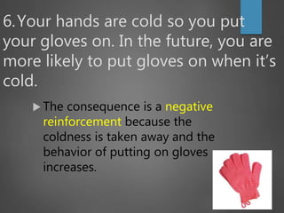 6.Your hands are cold so you put
your gloves on. In the future, you are
more likely to put gloves on when it’s
cold.
 The consequence is a negative
reinforcement because the
coldness is taken away and the
behavior of putting on gloves
increases.
 