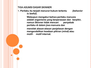 TIGA ASUMSI DASAR SKINNER
1. Perilaku itu terjadi menurut hukum tertentu   (behavior
         is lawful).
        Walaupun mengakui bahwa perilaku manusia
        adalah organisme yang berperasaan dan berpikir,
        namun Skinner tidak mencari      penyebab
        perilaku di dalam jiwa manusia dan
        menolak alasan-alasan penjelasan dengan
        mengendalikan keadaan pikiran (mind) atau
        motif- motif internal.
 