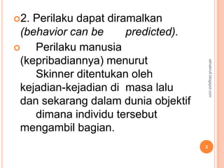 2. Perilaku dapat diramalkan
 (behavior can be      predicted).
   Perilaku manusia
 (kepribadiannya) menurut




                                         elmakrufi.blogspot.com
    Skinner ditentukan oleh
 kejadian-kejadian di masa lalu
 dan sekarang dalam dunia objektif
    dimana individu tersebut
 mengambil bagian.
                                     3
 