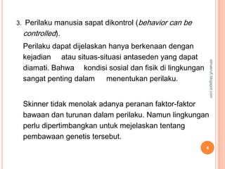 3. Perilaku manusia sapat dikontrol (behavior   can be
  controlled).
  Perilaku dapat dijelaskan hanya berkenaan dengan
  kejadian atau situas-situasi antaseden yang dapat




                                                              elmakrufi.blogspot.com
  diamati. Bahwa kondisi sosial dan fisik di lingkungan
  sangat penting dalam     menentukan perilaku.


  Skinner tidak menolak adanya peranan faktor-faktor
  bawaan dan turunan dalam perilaku. Namun lingkungan
  perlu dipertimbangkan untuk mejelaskan tentang
  pembawaan genetis tersebut.
                                                          4
 
