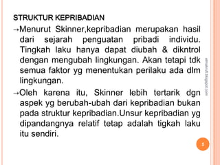 STRUKTUR KEPRIBADIAN
→Menurut Skinner,kepribadian merupakan hasil
 dari sejarah penguatan pribadi individu.
 Tingkah laku hanya dapat diubah & dikntrol
 dengan mengubah lingkungan. Akan tetapi tdk




                                                      elmakrufi.blogspot.com
 semua faktor yg menentukan perilaku ada dlm
 lingkungan.
→Oleh karena itu, Skinner lebih tertarik dgn
 aspek yg berubah-ubah dari kepribadian bukan
 pada struktur kepribadian.Unsur kepribadian yg
 dipandangnya relatif tetap adalah tigkah laku
 itu sendiri.
                                                  5
 