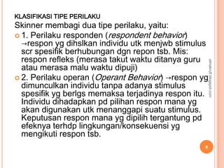 KLASIFIKASI TIPE PERILAKU
Skinner membagi dua tipe perilaku, yaitu:
 1. Perilaku responden (respondent behavior)
  →respon yg dihslkan individu utk menjwb stimulus
  scr spesifik berhubungan dgn repon tsb. Mis:
  respon refleks (merasa takut waktu ditanya guru




                                                      elmakrufi.blogspot.com
  atau merasa malu waktu dipuji)
 2. Perilaku operan (Operant Behavior) →respon yg
  dimunculkan individu tanpa adanya stimulus
  spesifik yg berlgs memaksa terjadinya respon itu.
  Individu dihadapkan pd pilihan respon mana yg
  akan digunakan utk menanggapi suatu stimulus.
  Keputusan respon mana yg dipilih tergantung pd
  efeknya terhdp lingkungan/konsekuensi yg
  mengikuti respon tsb.
                                                  6
 