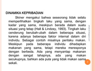DINAMIKA KEPRIBADIAN
       Skiner mengakui bahwa seseorang tidak selalu
  memperlihatkan tingkah laku yang sama, dengan
  kadar yang sama, meskipun berada dalam suatu




                                                                elmakrufi.blogspot.com
  situasi yang tetap (Hall & Lindzey, 1993). Tingkah laku
  cenderung berubah-ubah dalam beberapa situasi,
  karena adanya beberapa faktor internal dalam diri
  individu. Sebagai contoh misalnya perilaku makan.
  Meskipun pada beberapa individu dihadapkan
  makanan yang sama, tetapi mereka meresponya
  dengan berbeda. Ada yang menyantap makanan
  dengan sangat lahapnya, ada yang makan
  secukupnya, bahkan ada pula yang tidak makan sama
  sekali.                                                   7
 