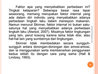 Faktor apa yang menyebabkan perbedaan ini?
Tingkat kelaparan? Seberapa besar rasa lapar
seseorang, memang merupakan faktor internal yang
ada dalam diri individu yang menyebabkan adanya
perbedaan tingkah laku dalam merespon makanan.
Namun menurut Skinner, faktor internal ini bukan satu-




                                                           elmakrufi.blogspot.com
satunya hal yang menyebabkan adanya perbedaan
tingkah laku (Alwisol, 2007). Misalnya faktor lingkungan
yang lain, perut kosong karena lama tidak diisi, atau
hal-hal lain yang sumbernya dari lingkungan.
     Skinner tidak membedakan secara sungguh-
sungguh antara dorongan-dorongan dan emosi-emosi,
dan ia menggunakan serta membenarkan penggunaan
kedua istilah itu dengan cara yang sama (Hall &
Lindzey, 1993).

                                                       8
 