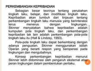 PERKEMBANGAN KEPRIBADIAN
      Sebagian besar teorinya tentang perubahan
 tingkah laku, belajar, dan modifikasi tingkah laku.
 Kepribadian akan tumbuh dari tinjauan tentang
 perkembangan tingkah laku manusia yang berinteraksi
 terus        menerus           dengan     lingkungan.




                                                          elmakrufi.blogspot.com
 Skinner menyatakan bahwa kepribadian adalah
 kumpulan pola tingkah laku, dan perkembangan
 kepribadian tak lain adalah perkembangan pola-pola
 tingkah laku itu (Hall & Lindzey, 1993).
      Pola-pola tingkah laku dapat berkembang dengan
 adanya penguatan. Skinner menggunakan istilah
 Operan yang berarti respon yang beroperasi pada
 lingkungan dan mengubahnya.
      Konsep perkembangan kepribadian menurut
 Skinner lebih didominasi oleh pengaruh eksternal atau
 peran lingkungan dalam pembentukan perilaku.
                                                      9
 