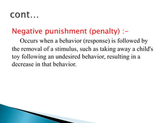 Negative punishment (penalty) :-
Occurs when a behavior (response) is followed by
the removal of a stimulus, such as taking away a child's
toy following an undesired behavior, resulting in a
decrease in that behavior.
 