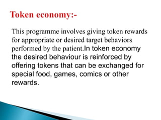 This programme involves giving token rewards
for appropriate or desired target behaviors
performed by the patient.In token economy
the desired behaviour is reinforced by
offering tokens that can be exchanged for
special food, games, comics or other
rewards.
 