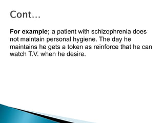 For example; a patient with schizophrenia does
not maintain personal hygiene. The day he
maintains he gets a token as reinforce that he can
watch T.V. when he desire.
 
