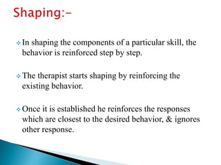  In shaping the components of a particular skill, the
behavior is reinforced step by step.
 The therapist starts shaping by reinforcing the
existing behavior.
 Once it is established he reinforces the responses
which are closest to the desired behavior, & ignores
other response.
 